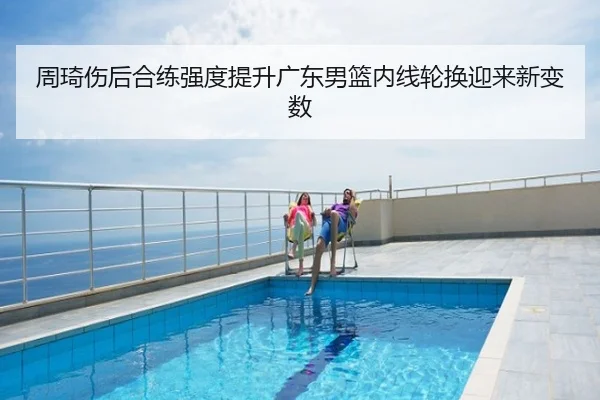 周琦伤后合练强度提升广东男篮内线轮换迎来新变数